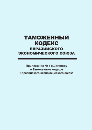 Таможенный кодекс Евразийского экономического союза (приложение № 1 к Договору о Таможенном кодексе Евразийского экономического союза)